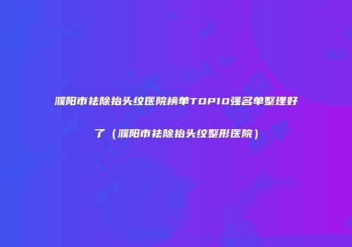 濮阳市祛除抬头纹医院榜单TOP10强名单整理好了（濮阳市祛除抬头纹整形医院）