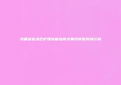 绣眉褪色术后护理恢复指南及黄冈市医院排行榜