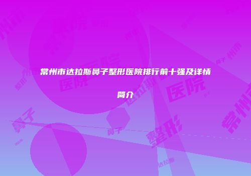 常州市达拉斯鼻子整形医院排行前十强及详情简介
