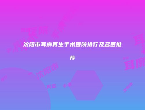 沈阳市耳廓再生手术医院排行及名医推荐