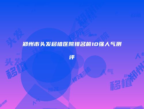 郑州市头发移植医院排名前10强人气测评