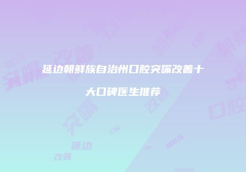 延边朝鲜族自治州口腔突嘴改善十大口碑医生推荐