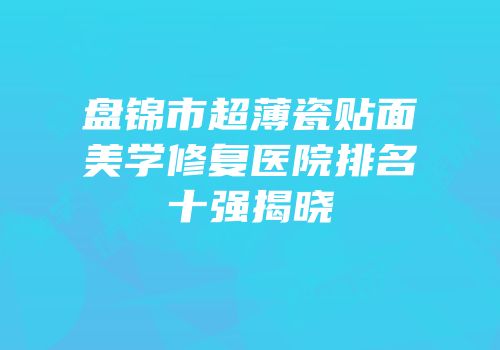 盘锦市超薄瓷贴面美学修复医院排名十强揭晓