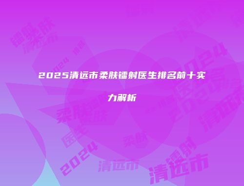 2025清远市柔肤镭射医生排名前十实力解析