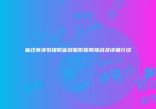 宿迁市液氮提取雀斑整形医院排名及详细介绍