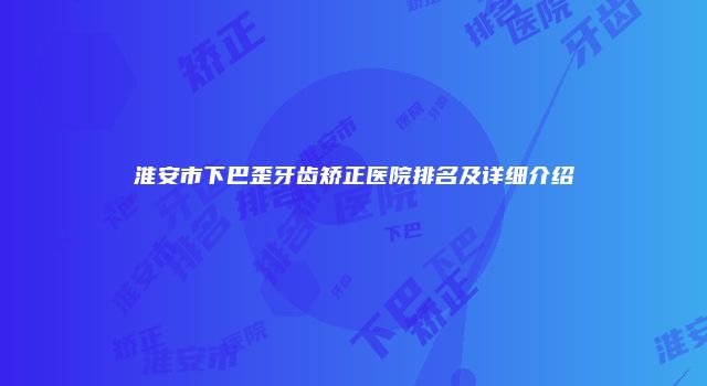 淮安市下巴歪牙齿矫正医院排名及详细介绍