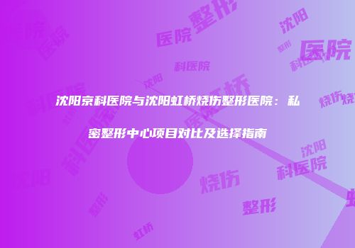 沈阳京科医院与沈阳虹桥烧伤整形医院：私密整形中心项目对比及选择指南