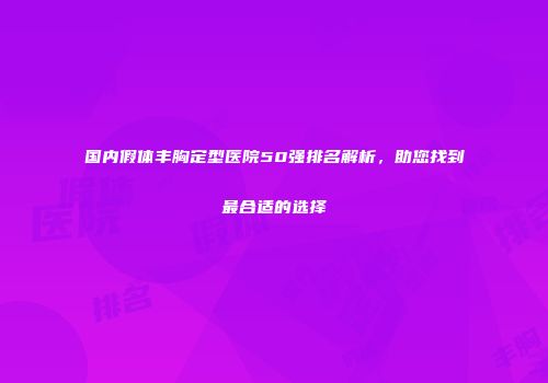 国内假体丰胸定型医院50强排名解析，助您找到最合适的选择