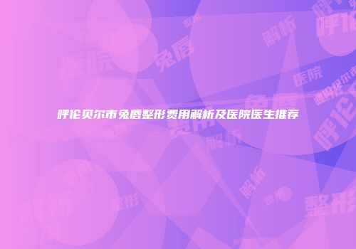 呼伦贝尔市兔唇整形费用解析及医院医生推荐