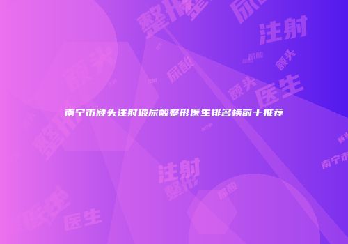 南宁市额头注射玻尿酸整形医生排名榜前十推荐
