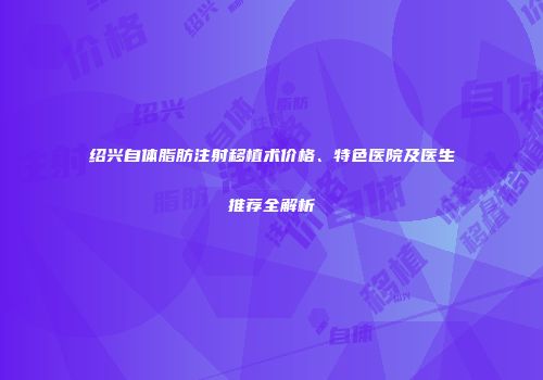 绍兴自体脂肪注射移植术价格、特色医院及医生推荐全解析