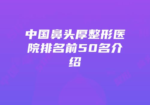 中国鼻头厚整形医院排名前50名介绍