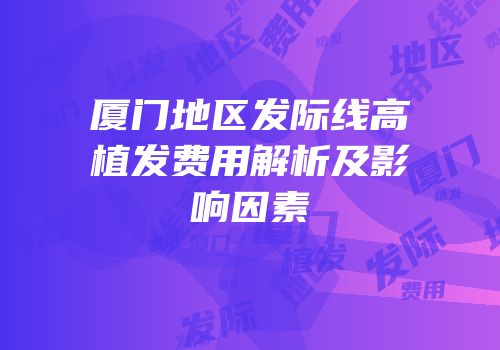 厦门地区发际线高植发费用解析及影响因素