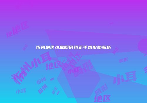忻州地区小耳畸形矫正手术价格解析