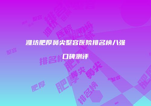 潍坊肥厚鼻尖整容医院排名榜八强口碑测评