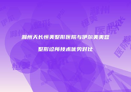 滁州天长恒美整形医院与伊尔美美容整形诊所技术优势对比