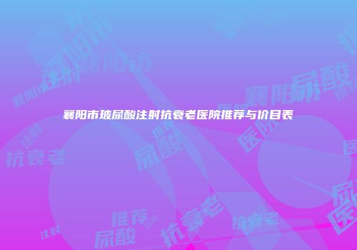 襄阳市玻尿酸注射抗衰老医院推荐与价目表