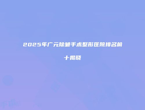 2025年广元除皱手术整形医院排名前十揭晓