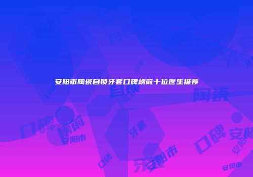 安阳市陶瓷自锁牙套口碑榜前十位医生推荐
