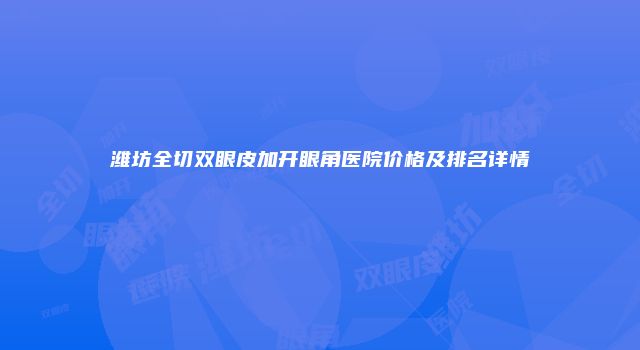 潍坊全切双眼皮加开眼角医院价格及排名详情
