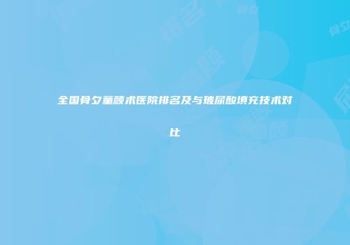 全国骨夕童颜术医院排名及与玻尿酸填充技术对比