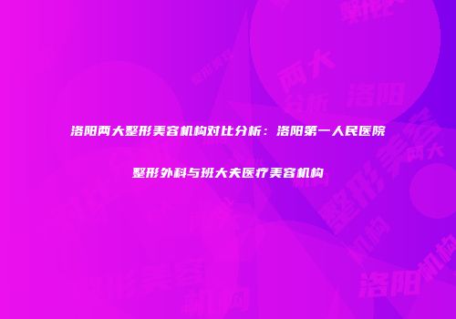 洛阳两大整形美容机构对比分析：洛阳第一人民医院整形外科与班大夫医疗美容机构