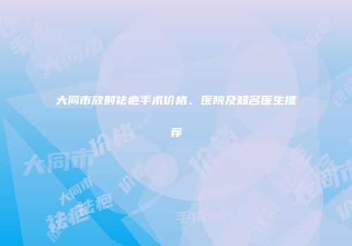 大同市放射祛疤手术价格、医院及知名医生推荐
