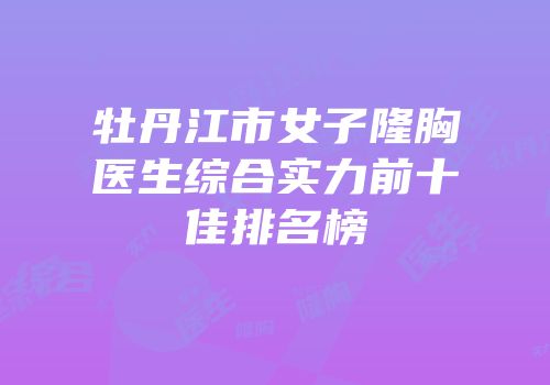 牡丹江市女子隆胸医生综合实力前十佳排名榜