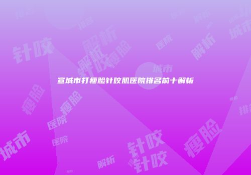 宣城市打瘦脸针咬肌医院排名前十解析