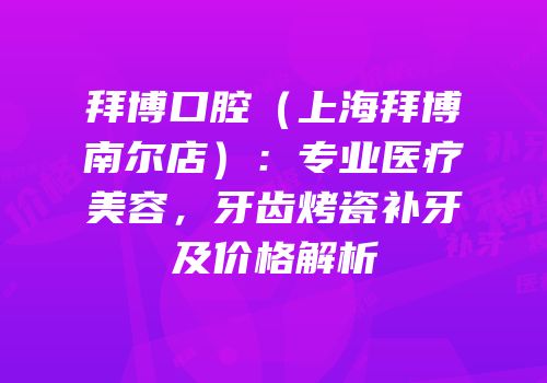 拜博口腔（上海拜博南尔店）：专业医疗美容，牙齿烤瓷补牙及价格解析