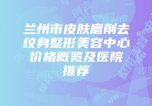 兰州市皮肤磨削去纹身整形美容中心价格概览及医院推荐