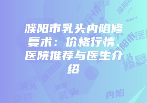 濮阳市乳头内陷修复术：价格行情、医院推荐与医生介绍