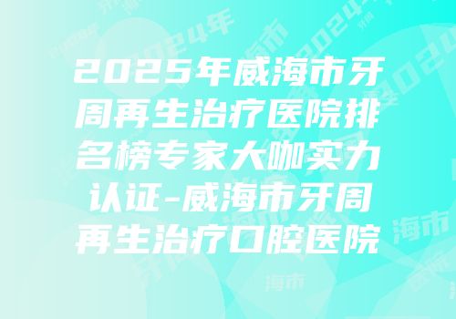 2025年威海市牙周再生治疗医院排名榜专家大咖实力认证-威海市牙周再生治疗口腔医院
