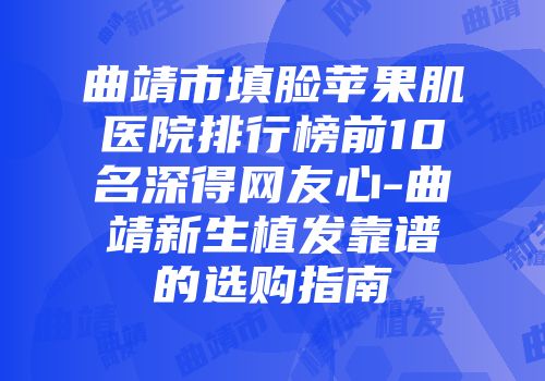 曲靖市填脸苹果肌医院排行榜前10名深得网友心-曲靖新生植发靠谱的选购指南