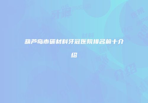 葫芦岛市碳材料牙冠医院排名前十介绍