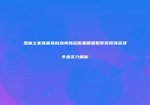 恩施土家族苗族自治州玻尿酸黑眼圈整形医院排名及专业实力解析