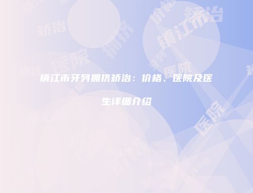 镇江市牙列拥挤矫治：价格、医院及医生详细介绍
