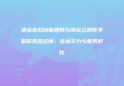 清远市妇幼保健院与清远立峰医学整形美容诊所：技术实力与服务对比