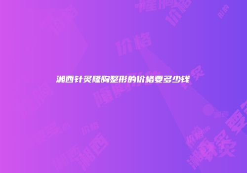 湘西针炙隆胸整形的价格要多少钱