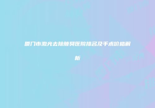 厦门市激光去除腋臭医院排名及手术价格解析