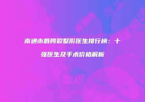 南通市唇腭裂整形医生排行榜：十强医生及手术价格解析