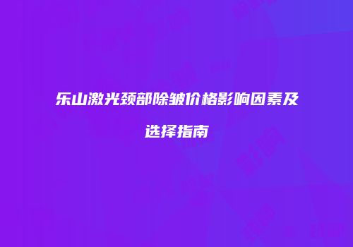 乐山激光颈部除皱价格影响因素及选择指南