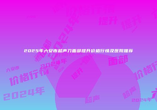 2025年六安市超声刀面部提升价格行情及医院推荐