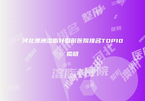 河北澳洲溶脂针整形医院排名TOP10揭晓
