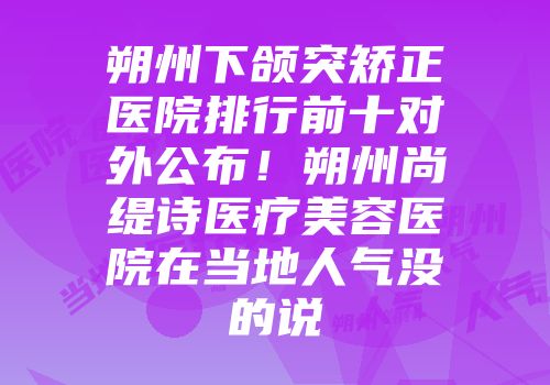 朔州下颌突矫正医院排行前十对外公布！朔州尚缇诗医疗美容医院在当地人气没的说