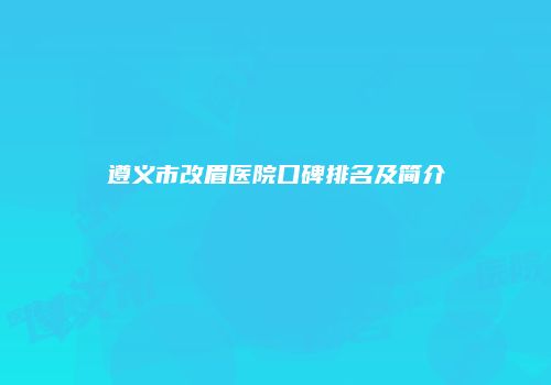 遵义市改眉医院口碑排名及简介