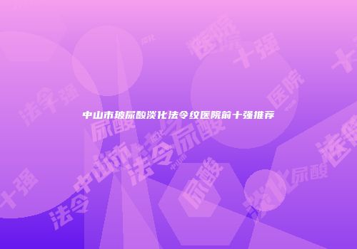 中山市玻尿酸淡化法令纹医院前十强推荐