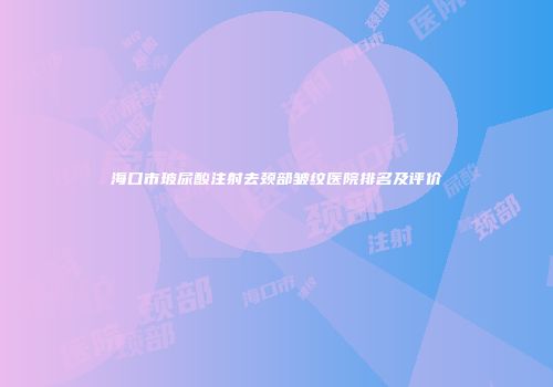 海口市玻尿酸注射去颈部皱纹医院排名及评价