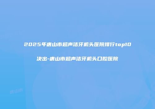 2025年唐山市超声洁牙机头医院排行top10决出-唐山市超声洁牙机头口腔医院