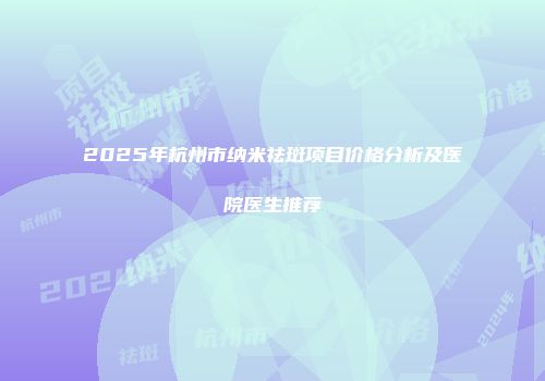 2025年杭州市纳米祛斑项目价格分析及医院医生推荐